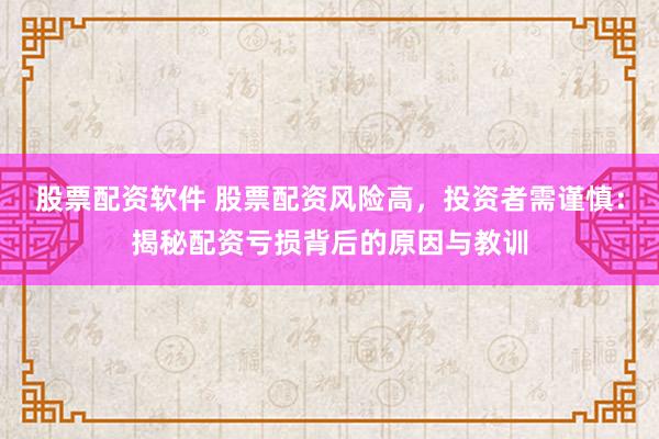 股票配资软件 股票配资风险高，投资者需谨慎：揭秘配资亏损背后的原因与教训