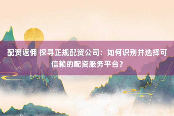 配资返佣 探寻正规配资公司：如何识别并选择可信赖的配资服务平台？