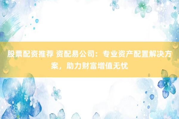 股票配资推荐 资配易公司：专业资产配置解决方案，助力财富增值无忧