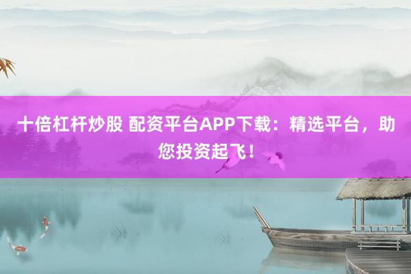 十倍杠杆炒股 配资平台APP下载：精选平台，助您投资起飞！