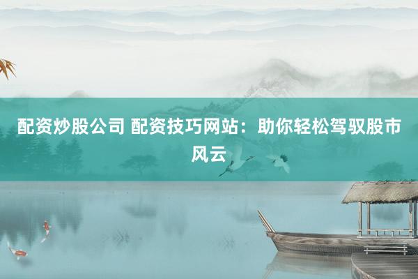 配资炒股公司 配资技巧网站：助你轻松驾驭股市风云