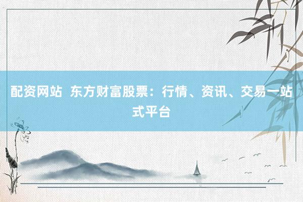 配资网站  东方财富股票：行情、资讯、交易一站式平台