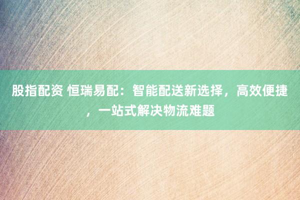 股指配资 恒瑞易配：智能配送新选择，高效便捷，一站式解决物流难题