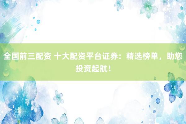 全国前三配资 十大配资平台证券：精选榜单，助您投资起航！