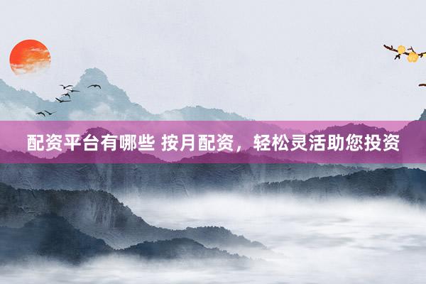 配资平台有哪些 按月配资，轻松灵活助您投资