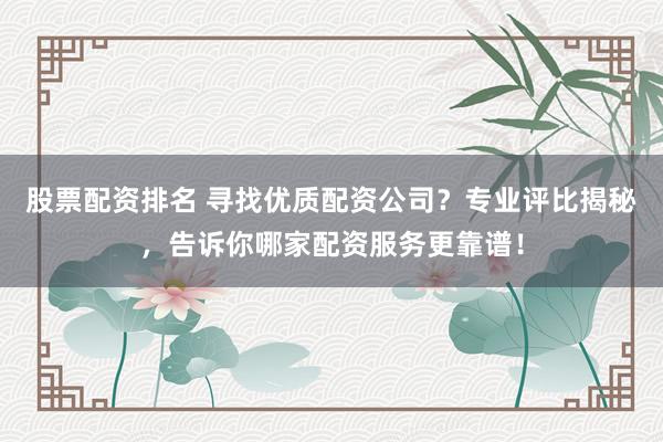 股票配资排名 寻找优质配资公司？专业评比揭秘，告诉你哪家配资服务更靠谱！
