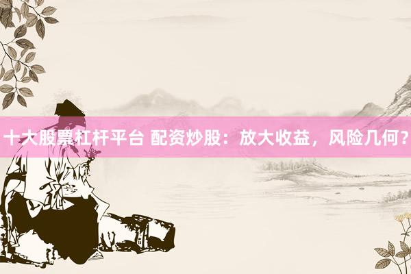 十大股票杠杆平台 配资炒股：放大收益，风险几何？