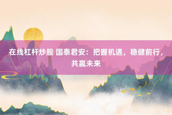 在线杠杆炒股 国泰君安：把握机遇，稳健前行，共赢未来