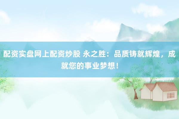 配资实盘网上配资炒股 永之胜：品质铸就辉煌，成就您的事业梦想！