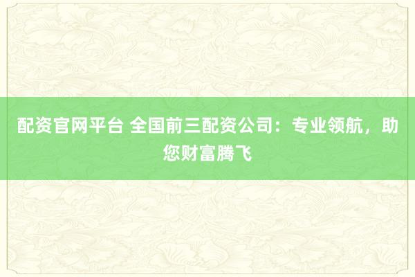 配资官网平台 全国前三配资公司：专业领航，助您财富腾飞