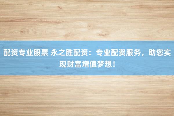 配资专业股票 永之胜配资：专业配资服务，助您实现财富增值梦想！