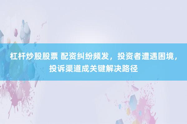 杠杆炒股股票 配资纠纷频发，投资者遭遇困境，投诉渠道成关键解决路径