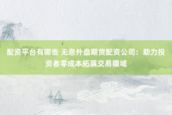 配资平台有哪些 无息外盘期货配资公司：助力投资者零成本拓展交易疆域