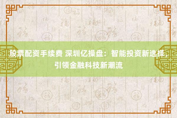 股票配资手续费 深圳亿操盘：智能投资新选择，引领金融科技新潮流