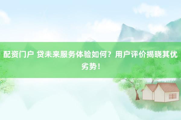 配资门户 贷未来服务体验如何？用户评价揭晓其优劣势！