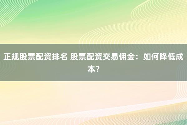 正规股票配资排名 股票配资交易佣金:如何降低成本?