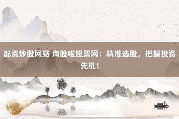 配资炒股网站 淘股啦股票网：精准选股，把握投资先机！