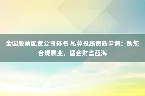 全国股票配资公司排名 私募投顾资质申请：助您合规展业，掘金财富蓝海