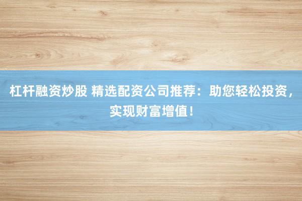 杠杆融资炒股 精选配资公司推荐：助您轻松投资，实现财富增值！