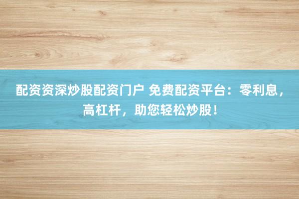 配资资深炒股配资门户 免费配资平台：零利息，高杠杆，助您轻松炒股！